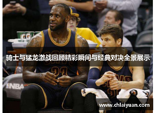 骑士与猛龙激战回顾精彩瞬间与经典对决全景展示