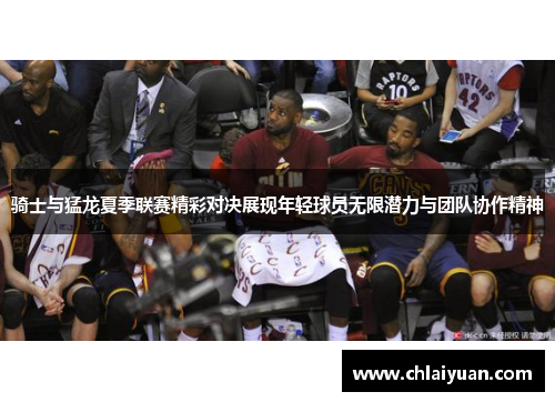 骑士与猛龙夏季联赛精彩对决展现年轻球员无限潜力与团队协作精神