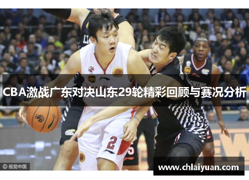 CBA激战广东对决山东29轮精彩回顾与赛况分析